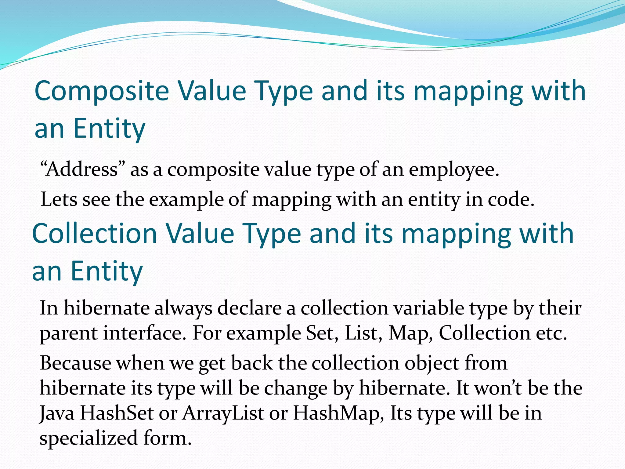 Composite Value Type and its mapping with
an Entity
“Address” as a composite value type of an employee.
Lets see the example of mapping with an entity in code.
Collection Value Type and its mapping with
an Entity
In hibernate always declare a collection variable type by their
parent interface. For example Set, List, Map, Collection etc.
Because when we get back the collection object from
hibernate its type will be change by hibernate. It won’t be the
Java HashSet or ArrayList or HashMap, Its type will be in
specialized form.
 
