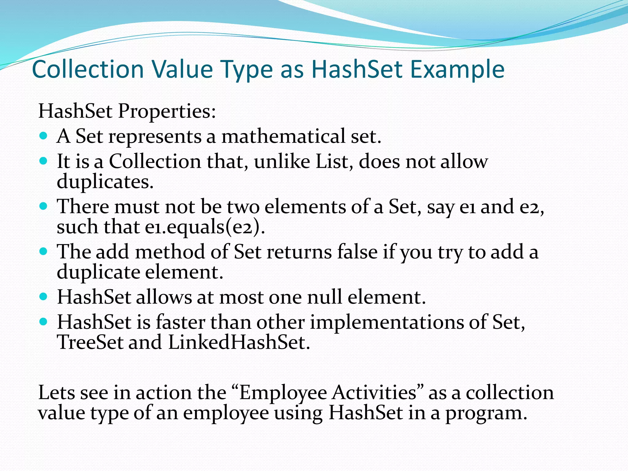 Collection Value Type as HashSet Example
HashSet Properties:
 A Set represents a mathematical set.
 It is a Collection that, unlike List, does not allow
duplicates.
 There must not be two elements of a Set, say e1 and e2,
such that e1.equals(e2).
 The add method of Set returns false if you try to add a
duplicate element.
 HashSet allows at most one null element.
 HashSet is faster than other implementations of Set,
TreeSet and LinkedHashSet.
Lets see in action the “Employee Activities” as a collection
value type of an employee using HashSet in a program.
 