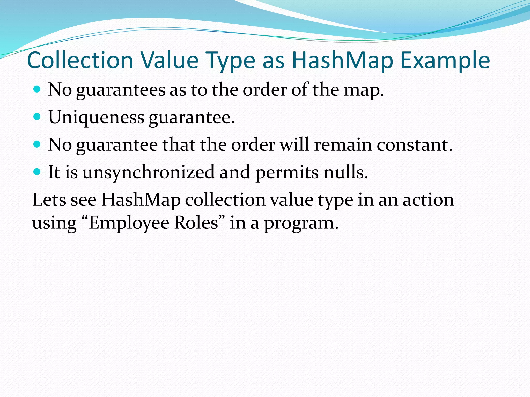 Collection Value Type as HashMap Example
 No guarantees as to the order of the map.
 Uniqueness guarantee.
 No guarantee that the order will remain constant.
 It is unsynchronized and permits nulls.
Lets see HashMap collection value type in an action
using “Employee Roles” in a program.
 