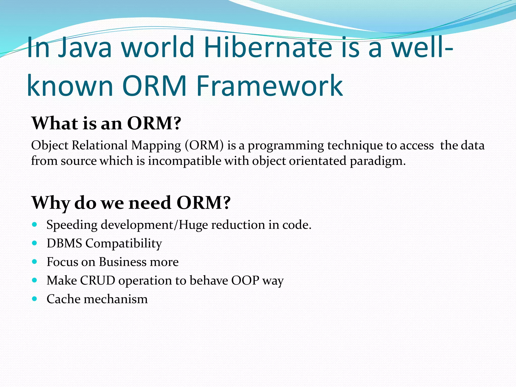 In Java world Hibernate is a well-
known ORM Framework
What is an ORM?
Object Relational Mapping (ORM) is a programming technique to access the data
from source which is incompatible with object orientated paradigm.
Why do we need ORM?
 Speeding development/Huge reduction in code.
 DBMS Compatibility
 Focus on Business more
 Make CRUD operation to behave OOP way
 Cache mechanism
 