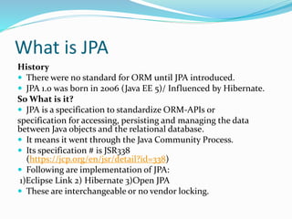 What is JPA
History
 There were no standard for ORM until JPA introduced.
 JPA 1.0 was born in 2006 (Java EE 5)/ Influenced by Hibernate.
So What is it?
 JPA is a specification to standardize ORM-APIs or
specification for accessing, persisting and managing the data
between Java objects and the relational database.
 It means it went through the Java Community Process.
 Its specification # is JSR338
(https://jcp.org/en/jsr/detail?id=338)
 Following are implementation of JPA:
1)Eclipse Link 2) Hibernate 3)Open JPA
 These are interchangeable or no vendor locking.
 