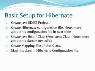 Basic Setup for Hibernate
1. Create Java SE/EE Project.
2. Create Hibernate configuration file. Note: more
about this configuration file in next slide
3. Create Java Bean/ Class (Persistent Class).Note: more
about this class in next slide
4. Create Mapping File of that Class.
5. Map this class in Hibernate Configuration file.
 