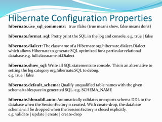 Hibernate Configuration Properties
hibernate.use_sql_comments: true /false (true means show, false means don’t)
hibernate.format_sql: Pretty print the SQL in the log and console. e.g. true | false
hibernate.dialect: The classname of a Hibernate org.hibernate.dialect.Dialect
which allows Hibernate to generate SQL optimized for a particular relational
database.e.g. full.classname.of.Dialect
hibernate.show_sql: Write all SQL statements to console. This is an alternative to
setting the log category org.hibernate.SQL to debug.
e.g. true | false
hibernate.default_schema: Qualify unqualified table names with the given
schema/tablespace in generated SQL. e.g. SCHEMA_NAME
hibernate.hbm2ddl.auto: Automatically validates or exports schema DDL to the
database when the SessionFactory is created. With create-drop, the database
schema will be dropped when the SessionFactory is closed explicitly.
e.g. validate | update | create | create-drop
 