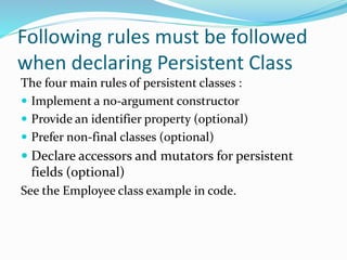 Following rules must be followed
when declaring Persistent Class
The four main rules of persistent classes :
 Implement a no-argument constructor
 Provide an identifier property (optional)
 Prefer non-final classes (optional)
 Declare accessors and mutators for persistent
fields (optional)
See the Employee class example in code.
 