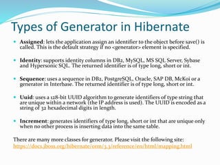 Types of Generator in Hibernate
 Assigned: lets the application assign an identifier to the object before save() is
called. This is the default strategy if no <generator> element is specified.
 Identity: supports identity columns in DB2, MySQL, MS SQL Server, Sybase
and Hypersonic SQL. The returned identifier is of type long, short or int.
 Sequence: uses a sequence in DB2, PostgreSQL, Oracle, SAP DB, McKoi or a
generator in Interbase. The returned identifier is of type long, short or int.
 Uuid: uses a 128-bit UUID algorithm to generate identifiers of type string that
are unique within a network (the IP address is used). The UUID is encoded as a
string of 32 hexadecimal digits in length.
 Increment: generates identifiers of type long, short or int that are unique only
when no other process is inserting data into the same table.
There are many more classes for generator. Please visit the following site:
https://docs.jboss.org/hibernate/orm/3.3/reference/en/html/mapping.html
 