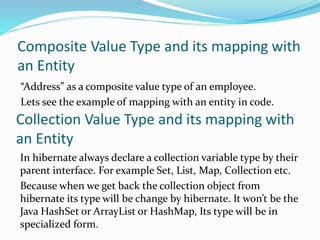 Composite Value Type and its mapping with
an Entity
“Address” as a composite value type of an employee.
Lets see the example of mapping with an entity in code.
Collection Value Type and its mapping with
an Entity
In hibernate always declare a collection variable type by their
parent interface. For example Set, List, Map, Collection etc.
Because when we get back the collection object from
hibernate its type will be change by hibernate. It won’t be the
Java HashSet or ArrayList or HashMap, Its type will be in
specialized form.
 