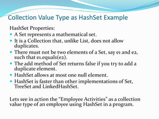 Collection Value Type as HashSet Example
HashSet Properties:
 A Set represents a mathematical set.
 It is a Collection that, unlike List, does not allow
duplicates.
 There must not be two elements of a Set, say e1 and e2,
such that e1.equals(e2).
 The add method of Set returns false if you try to add a
duplicate element.
 HashSet allows at most one null element.
 HashSet is faster than other implementations of Set,
TreeSet and LinkedHashSet.
Lets see in action the “Employee Activities” as a collection
value type of an employee using HashSet in a program.
 