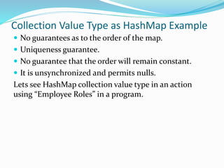 Collection Value Type as HashMap Example
 No guarantees as to the order of the map.
 Uniqueness guarantee.
 No guarantee that the order will remain constant.
 It is unsynchronized and permits nulls.
Lets see HashMap collection value type in an action
using “Employee Roles” in a program.
 