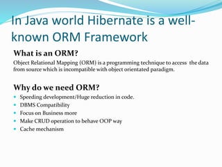 In Java world Hibernate is a well-
known ORM Framework
What is an ORM?
Object Relational Mapping (ORM) is a programming technique to access the data
from source which is incompatible with object orientated paradigm.
Why do we need ORM?
 Speeding development/Huge reduction in code.
 DBMS Compatibility
 Focus on Business more
 Make CRUD operation to behave OOP way
 Cache mechanism
 