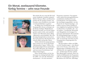 10
Grußwort
Was würden Sie tun, wenn Sie Ihr Land
einem Ausländer vorstellen müssten?
Welche Themen, Plätze und Menschen
würden Sie für wichtig erachten, um
Fremden einen Einblick in eine ande-
re Lebenswirklichkeit zu geben?
Im Alltag einer Gesellschaft ist die
Vergangenheit ebenso verborgen wie
die Keime künftiger Möglichkeiten.
Dennoch hat jeder von uns die Vergan-
genheit anders erlebt, und natürlich
erleben auch Menschen ihren Alltag
vollkommen unterschiedlich. Wer eine
derartige Komplexität in einem frem-
den Land erkennen will, braucht einen
scharfen Blick und großes Talent.
Solche talentierten jungen Journa-
listen suchten wir, als wir das Projekt
„Mediatandem Ungarn“ 2006 in der
deutschsprachigen Presse ausschrieben.
Wir wollten Bewerber, die ehrgeizig
und interessiert Geschehnisse und
Fakten hinterfragen.
Ohne Zweifel stellten wir für den
Zeitraum von Anfang bis Ende Okto-
ber 2006 – wie auch die Teilnehmer
anerkannten – ein sehr intensives
Programm zusammen. Vom giganti-
schen, jedoch heruntergekommenen
sozialistischen Stahlwerk bis zum
Luxuskurhotel, vom Gänsezüchter
bis zum Regierungspolitiker, von der
Puszta bis zur Nanotechnologie – wir
wollten unseren Gästen Einblick in
eine möglichst breit gefächerte Palette
von Bereichen verschaffen, die – wie
wir hofften – Gesellschaft, Wirtschaft
und Alltagskultur des heutigen Un-
garns gut widerspiegeln. Das Leitmotiv
der fünfzig Begegnungen im Sinne
unseres Mottos „Tradition und Dyna-
mik“ war die Frage nach dem aus der
Vergangenheit entspringenden Zu-
kunftsbild.
Die Journalisten sollten mit Hilfe
von drei Annäherungen – einer Rund-
reise in der Provinz, einer Reihe von
Begegnungen in Budapest sowie einer
Arbeitswoche mit ungarischen Kolle-
gen – Erfahrungen für ihre zukünf-
tigen Reportagen sammeln. Einen be-
sonderen Höhepunkt des Programms
sollte der 50. Jahrestag der ungarischen
Revolution von 1956 sein. Allerdings
Ein Monat, zweitausend Kilometer,
fünfzig Termine – zehn neue Freunde
 