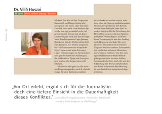 22
Teilnehmer
Ich fand das sehr dichte Programm
fantastisch und längerfristig sehr
anregend. Der kurze, aber intensive
Einblick in so viele verschiedene Be-
reiche hat mir persönlich sehr viel
gebracht und scheint mir als Kurz-
Einführung in ein Land das Richtige.
Mein Tandempartner Lajos Jánossy,
Redakteur bei der Online-Zeitschrift
www.litera.hu, war immer ansprech-
bar. Die konzentrierten Gespräche
über Ungarn und seine Literatur,
Lajos’ Erläuterungen zu literarischen
und gesellschaftlichen Sachfragen,
die zahlreichen Tipps und Anregun-
gen machte die Kooperation sehr
efﬁzient.
Ich denke sehr gern an die meis-
ten Programmpunkte zurück, obwohl
einige für eine Kulturjournalistin
nicht direkt verwertbar waren, son-
dern eher als Hintergrundinformation
dienten; beispielsweise der Besuch
einer Gänse-Aufzucht oder das Ge-
spräch mit dem für die Verteilung der
EU-Gelder verantwortlichen Spitzen-
politiker Gordon Bajnai. In beson-
derer Erinnerung ist mir der Ausflug
nach Hegymeg und Lak: Die zwei
kleinen Ortschaften im Nordosten
Ungarns sind von unserer Lebenswelt
der westlichen urbanen Menschen
am weitesten entfernt. Von der eins-
tigen Stahlindustrie-Stadt Miskolc
gelangt man zwar in einer halben
Autostunde dorthin, doch die seit der
Schließung der Werke mehrheitlich
aus Roma bestehende Bevölkerung
ist vom Stadtleben weitgehend abge-
schnitten.
Dr. Villô Huszai
39 Jahre Neue Zürcher Zeitung / litera.hu
„Vor Ort erlebt, ergibt sich für die Journalistin
doch eine tiefere Einsicht in die Dauerhaftigkeit
dieses Konfliktes.“ „Közvetlenül megtapasztalva mélyebben átérezhetô
ennek a különbségnek az idôállósága.”
 