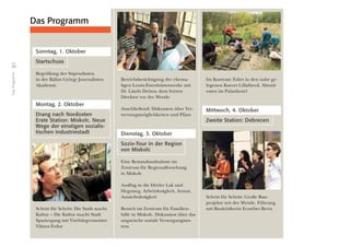 34
DasProgramm
Sonntag, 1. Oktober
Startschuss
Begrüßung der Stipendiaten
in der Bálint György Journalisten
Akademie
Montag, 2. Oktober
Drang nach Nordosten
Erste Station: Miskolc. Neue
Wege der einstigen sozialis-
tischen Industriestadt
Schritt für Schritt: Die Stadt macht
Kultur – Die Kultur macht Stadt
Spaziergang mit Vizebürgermeister
Vilmos Fedor
Betriebsbesichtigung der ehema-
ligen Lenin-Eisenhüttenwerke mit
Dr. László Drótos, dem letzten
Direktor vor der Wende
Anschließend: Diskussion über Ver-
wertungsmöglichkeiten und Pläne
Dienstag, 3. Oktober
Sozio-Tour in der Region
von Miskolc
Eine Bestandsaufnahme im
Zentrum für Regionalforschung
in Miskolc
Ausflug in die Dörfer Lak und
Hegymeg. Arbeitslosigkeit, Armut,
Aussichtslosigkeit
Besuch im Zentrum für Familien-
hilfe in Miskolc. Diskussion über das
ungarische soziale Versorgungssys-
tem
Im Kontrast: Fahrt in den nahe ge-
legenen Kurort Lillafüred. Abend-
essen im Palasthotel
Mittwoch, 4. Oktober
Zweite Station: Debrecen
Schritt für Schritt: Große Bau-
projekte seit der Wende. Führung
mit Baukritikerin Erzsébet Berta
Das Programm
 