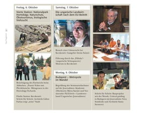 36
DasProgramm
Freitag, 6. Oktober
Vierte Station: Nationalpark
Hortobágy. Naturschutz,
Ökotourismus, biologische
Viehzucht
Besichtigung des Fischteichs beim
Abﬁschen. „Puszta“-Fahrt mit
Pferdekutsche. Mittagessen in der
Hortobágy-Tscharda
Fünfte Station: Kecskemét
Schritt für Schritt: Architekt Gábor
Farkas zeigt „seine“ Stadt
Samstag, 7. Oktober
Die ungarische Landwirt-
schaft nach dem EU-Beitritt
Besuch einer Gänsezucht bei
Kecskemét. Gastgeber István Szántó
Führung durch das „Pálinka“-
(ungarische Schnapssorte)
Museum in Kecskemét
Montag, 9. Oktober
Budapest – Metropole
im Wandel
Begrüßung der Seminarteilnehmer
auf der Journalisten Akademie
(Direktorin Márta Sasvári und Vor-
sitzender Pál Eötvös – Landesver-
band Ungarischer Journalisten)
Schritt für Schritt: Bauprojekte
seit der Wende. Critical guiding
in Budapest mit Journalistin Nóra
Somlyódy und Architekt Samu
Szemerey
 