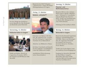 38
DasProgramm
Vor Ort: Design des Gedenkens –
an der Baustelle des 56er Denkmals
mit Baukritiker József Martinkó
Donnerstag, 12. Oktober
Politische Kultur in Ungarn
Politik und Medien. Besuch im
Ungarischen Fernsehen (MTV).
Im Gespräch mit MTV-Berater Olaf
Steenfadt
Besuch bei der NGO Védegylet
(„Schutzverein“). Gegen den Wind:
Zivilorganisationen in Ungarn
Freitag, 13. Oktober
Balaton, „reloaded“?
Exkursion zum Balaton. Wie lässt
sich „die ungarische See“ vermark-
ten? Ein Vortrag der Ungarischen
Tourismus AG in Balatonfüred
Abstecher zur Halbinsel in Tihany
Im Fokus: Unterkunft und Immobi-
lien für Ausländer. Geschäftsführer:
Csaba Sall (Miditourist GmbH)
Anschließend: Weinverkostung
in der Németh Kellerei
Samstag, 14. Oktober
Thermal- und
Wellnesstourismus
Besuch in Hévíz, in der reichsten
Stadt Ungarns (Quelle: GFK Hun-
gary). Tourismus vs. Umweltbelas-
tung am Beispiel des Natursees
Hévíz. Treffen mit Vizebürgermeis-
ter Károly Moll. Mittagessen mit
einer NGO-Aktivistin
Erholung im Thermalbad in Hévíz
Montag, 16. Oktober
Wirtschaft in Ungarn
Besuch bei der Deutsch-Ungarischen
Industrie- und Handelskammer
(DUIHK). Fakten und Meinungen
über die ungarische Wirtschaft.
Im Gespräch mit Vertretern
deutscher Konzerne (Praktiker,
Penny Market)
Treffen mit Gordon Bajnai, Leiter
der staatlichen Entwicklungsagentur
Empfang der Deutschen Botschaft
im Hotel Hilton. Gastgeber
Botschafter Hans Peter Schiff
(Auf dem Bild mit Pressesprecherin
Natascha Garloff-Jonckers)
 