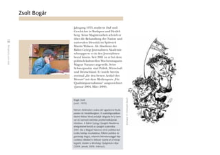 IdeeundGestaltung
44
Jahrgang 1973, studierte DaF und
Geschichte in Budapest und Heidel-
berg. Seine Magisterarbeit schrieb er
über die Behandlung der Nation und
nationalen Identität im Spätwerk
Martin Walsers. Als Absolvent der
Bálint György Journalisten Akademie
schnupperte er in den Journalisten-
beruf hinein. Seit 2001 ist er bei dem
politisch-kulturellen Wochenmagazin
Magyar Narancs angestellt. Seine
Schwerpunkte sind Politik, Wirtschaft
und Deutschland. Er wurde bereits
zweimal „für den besten Artikel des
Monats“ mit dem Medienpreis „Für
Qualitätsjournalismus“ ausgezeichnet
(Januar 2004, März 2006).
Zsolt Bogár
Bogár Zsolt
(szül.: 1973)
Német–történelem szakra járt egyetemre Buda-
pesten és Heidelbergben. A szakdolgozatában
Martin Walser kései prózáját dolgozta fel a nem-
zet és nemzeti identitás problematikájának
tükrében. A Bálint György Újságíró Akadémia
elvégzésével került az újságíró szakmába.
2001 óta a Magyar Narancs címû politikai-kul-
turális hetilap munkatársa. Fôként politikai és
gazdasági tárgyú, valamint Németországgal kap-
csolatos cikkeket ír. Kétszer nyerte el a hónap
legjobb írásáért a Minôségi Újságírásért-díjat
(2004. január, 2006. március).
Karikatur©ChristophRasch
 