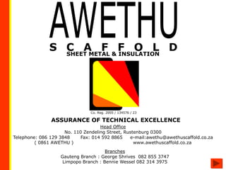 Co. Reg. 2005 / 134576 / 23
Head Office
No. 110 Zendeling Street, Rustenburg 0300
Telephone: 086 129 3848 Fax: 014 592 8865 e-mail:awethu@awethuscaffold.co.za
( 0861 AWETHU ) www.awethuscaffold.co.za
SHEET METAL & INSULATION
ASSURANCE OF TECHNICAL EXCELLENCE
Branches
Gauteng Branch : George Shrives 082 855 3747
Limpopo Branch : Bennie Wessel 082 314 3975
 