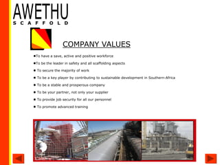 To have a save, active and positive workforce
To be the leader in safety and all scaffolding aspects
 To secure the majority of work
 To be a key player by contributing to sustainable development in Southern-Africa
 To be a stable and prosperous company
 To be your partner, not only your supplier
 To provide job security for all our personnel
 To promote advanced training
COMPANY VALUES
 