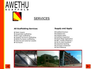All Scaffolding Services
 Static towers
 Suspended scaffolding
 Bird cage scaffolding
 Support structure scaffolding
 Boiler/Furnaces scaffolding
 Internal and external vessels
 Formwork
SERVICES
Supply and Apply
 Scaffold Erection
 Scaffold Hire
 Scaffold Sales
 Scaffold Inspection
 Sheet Metal Application
 IBR ( Profile Sheeting )
 Hot & Cold Insulation
 Industrial Painting
 Corrosion Protection
 Sand Blasting
 