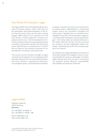 10
The cogon GmbH is one of the leading software pro-
viders of financial solutions. With a clear focus on
the optimization and professionalization of the en-
tire financial process chain we have been creating
tangible added values for our customers for more
than 10 years. A holistic approach is central to our
products and services – from the development of in-
novative software solutions to banking and technical
consultancy. Renowned customers from all industry
sectors benefit from our comprehensive IT services
that are based on the extensive know-how of our
development, consultancy and project teams.
The success and the innovative strength of cogon
are based on the expertise of our employees which
positively influences the consistent further develop-
ment of our solutions – a guarantee for best practi-
ces and highest quality. As we develop the solutions
ourselves, customers can rely on our know-how for
an optimal project implementation, a professional
support service and consultancy throughout the
entire project. Flexibility due to a modular and ex-
tendable service offer, fast and seamless integration
in existing system landscapes, pioneering technolo-
gies – this is what makes our solutions stand out in
the market. With this we have not only convinced
our customers, but also independent expert com-
mittees. Several awards confirm the innovative qua-
lity of our solutions.
Our products are always developed on the basis of
up-to-date standard technologies so that our custo-
mers benefit from numerous advantages. You obtain
highly efficient tools that are easy to use and put
into operation quickly. Moreover, maintainability
and scalability are positively influenced.
Your Partner for Innovation: cogon
© Copyright 05/2014 cogon GmbH. All rights reserved.
SAP®
is a registered trademark of SAP®
SE.
cogon GmbH
Oldesloer Straße 63
22457 Hamburg
Germany
Tel: +49 (0)40 / 51 48 08 - 0
Fax: +49 (0)40 / 51 48 08 - 188
Email: info@cogon.com
http://www.cogon.com
 