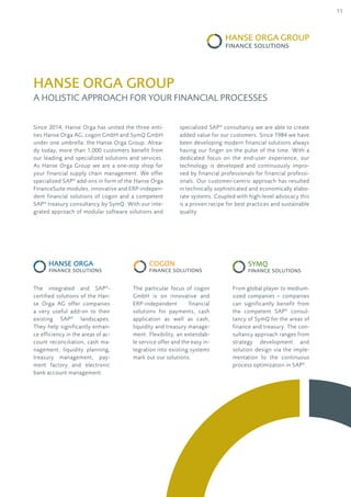 11
Since 2014, Hanse Orga has united the three enti-
ties Hanse Orga AG, cogon GmbH and SymQ GmbH
under one umbrella: the Hanse Orga Group. Alrea-
dy today, more than 1,000 customers benefit from
our leading and specialized solutions and services.
As Hanse Orga Group we are a one-stop shop for
your financial supply chain management. We offer
specialized SAP®
add-ons in form of the Hanse Orga
FinanceSuite modules, innovative and ERP-indepen-
dent financial solutions of cogon and a competent
SAP®
treasury consultancy by SymQ. With our inte-
grated approach of modular software solutions and
The integrated and SAP®
-
certified solutions of the Han-
se Orga AG offer companies
a very useful add-on to their
existing SAP®
landscapes.
They help significantly enhan-
ce efficiency in the areas of ac-
count reconciliation, cash ma-
nagement, liquidity planning,
treasury management, pay-
ment factory and electronic
bank account management.
The particular focus of cogon
GmbH is on innovative and
ERP-independent financial
solutions for payments, cash
application as well as cash,
liquidity and treasury manage-
ment. Flexibility, an extendab-
le service offer and the easy in-
tegration into existing systems
mark out our solutions.
From global player to medium-
sized companies – companies
can significantly benefit from
the competent SAP®
consul-
tancy of SymQ for the areas of
finance and treasury. The con-
sultancy approach ranges from
strategy development and
solution design via the imple-
mentation to the continuous
process optimization in SAP®
.
HANSE ORGA group
A holistic Approach for Your Financial Processes
specialized SAP®
consultancy we are able to create
added value for our customers. Since 1984 we have
been developing modern financial solutions always
having our finger on the pulse of the time. With a
dedicated focus on the end-user experience, our
technology is developed and continuously impro-
ved by financial professionals for financial professi-
onals. Our customer-centric approach has resulted
in technically sophisticated and economically elabo-
rate systems. Coupled with high-level advocacy this
is a proven recipe for best practices and sustainable
quality.
 