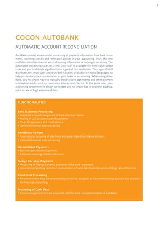 3
AutoBank enables an automatic processing of payment information from bank state-
ments, incoming checks and remittance advices in your accounting. Thus, the time
and labor-intensive manual entry of posting information is no longer necessary. The
automated processing takes less time, your staff is available for more value-added
tasks and you contribute significantly to a general cost reduction. The cogon GmbH
distributes this multi-user and multi-ERP solution, available in several languages, to
help you realize process automation in your financial accounting. When using Auto-
Bank, you no longer have to manually process bank statements and other payment
information media such as remittance advices and checks. At the same time, your
accounting department is always up-to-date and no longer has to deal with backlog,
even in case of high volumes of data.
cogon AutoBank
Automatic Account Reconciliation
Functionalities
Bank Statement Processing
• Automatic account assignment of bank statement items
• Posting of G/L accounts and AR payments
• Clear AP payments and credit entries	
• Optimized manual post-processing
Remittance Advices
• Automated processing of electronic and paper-based remittance advices
• Optimized manual post-processing
Decentralized Payments
• Entry of cash collector payments
• Automatic clearing of debit-side items
Foreign Currency Payments
• Processing of foreign currency payments in the bank statement
• Generation of posting records in consideration of bank fees/expenses and exchange rate differences
Check Data Processing
• Formatted check data are automatically processed, assigned to the corresponding account and posted in
the financial accounting
Processing of Cash Data
• Account assignment of cash payments with the bank statement module of AutoBank
 