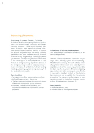 6
Processing of Payments
Processing of Foreign Currency Payments
In times of growing international business involve-
ment, you are increasingly confronted with foreign
currency payments. These foreign currency pay-
ments produce a high manual accounting effort.
The module allows numerous settings to control
the account assignment logic for foreign currency
payments in the bank statement module. In order
to automatically assign foreign currency payments
you need the corresponding electronic information
in the note to payee of the SWIFT-MT940 or camt
formats. A foreign currency algorithm is defined in
the foreign currency module to prepare posting-re-
levant information. It can be linked with any posting
rule (e.g., „incoming payment foreign currency“) of
the bank statement module.
Functionalities
• Settings to control the account assignment logic
• Defined foreign currency algorithms
• The bank statement module determines the share
of expenses for incoming foreign payments
• Automatic consideration of exchange rate
differences and expenses for incoming foreign
payments
Automation of Decentralized Payments
This module helps automate the processing of de-
centralized payments.
The cash collector transfers the total of the daily re-
ceipts with a defined payment document ID (e.g.,
MMDD) to the company. The cash collector enters
all payments in this module once a day by the re-
ceipt documents of the customer payments and by
the bank transfer documents. The entered posting
data are then sent to the company via email. The file
is imported by AutoBank similarly to the electronic
bank statement and is available for the automatic
processing. The payments can be assigned to open
items on the basis of the defined document number
and the defined payment document ID.
Functionalities
• Decentralized data entry
• Online transfer of posting-relevant data
 