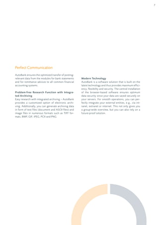 7
Perfect communication
AutoBank ensures the optimized transfer of posting-
relevant data from the modules for bank statements
and for remittance advices to all common financial
accounting systems.
Problem-free Research Function with Integra-
ted Archiving
Easy research with integrated archiving – AutoBank
provides a customized option of electronic archi-
ving. Additionally, you can generate archiving data
in form of text files (document and AScii files) and
image files in numerous formats such as TiFF for-
mats, BMP, GIF, JPEG, PCX and PNG.
Modern Technology
AutoBank is a software solution that is built on the
latest technology and thus provides maximum effici-
ency, flexibility and security. The central installation
of the browser-based software ensures optimum
data security since your data are saved securely on
your servers. For smooth operations, you can per-
fectly integrate your external entities, e.g., via int-
ranet, extranet or internet. This not only gives you
a group-wide overview, but you can also rely on a
future-proof solution.
 