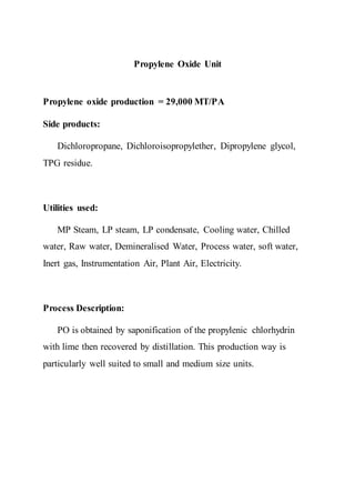 Propylene Oxide Unit
Propylene oxide production = 29,000 MT/PA
Side products:
Dichloropropane, Dichloroisopropylether, Dipropylene glycol,
TPG residue.
Utilities used:
MP Steam, LP steam, LP condensate, Cooling water, Chilled
water, Raw water, Demineralised Water, Process water, soft water,
Inert gas, Instrumentation Air, Plant Air, Electricity.
Process Description:
PO is obtained by saponification of the propylenic chlorhydrin
with lime then recovered by distillation. This production way is
particularly well suited to small and medium size units.
 