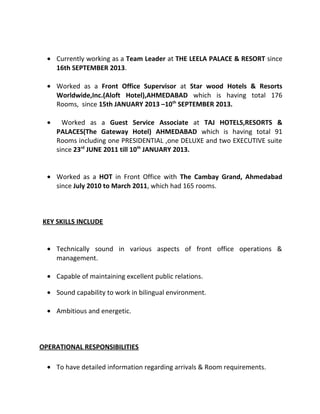 • Currently working as a Team Leader at THE LEELA PALACE & RESORT since
16th SEPTEMBER 2013.
• Worked as a Front Office Supervisor at Star wood Hotels & Resorts
Worldwide,Inc.(Aloft Hotel),AHMEDABAD which is having total 176
Rooms, since 15th JANUARY 2013 –10th
SEPTEMBER 2013.
• Worked as a Guest Service Associate at TAJ HOTELS,RESORTS &
PALACES(The Gateway Hotel) AHMEDABAD which is having total 91
Rooms including one PRESIDENTIAL ,one DELUXE and two EXECUTIVE suite
since 23rd
JUNE 2011 till 10th
JANUARY 2013.
• Worked as a HOT in Front Office with The Cambay Grand, Ahmedabad
since July 2010 to March 2011, which had 165 rooms.
KEY SKILLS INCLUDE
• Technically sound in various aspects of front office operations &
management.
• Capable of maintaining excellent public relations.
• Sound capability to work in bilingual environment.
• Ambitious and energetic.
OPERATIONAL RESPONSIBILITIES
• To have detailed information regarding arrivals & Room requirements.
 