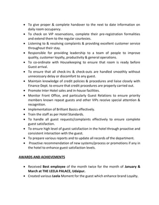 • To give proper & complete handover to the next to date information on
daily room occupancy.
• To check on VIP reservations, complete their pre-registration formalities
and extend them to the regular courtesies.
• Listening to & resolving complaints & providing excellent customer service
throughout their stay.
• Responsible for providing leadership to a team of people to improve
quality, customer loyalty, productivity & general operations.
• To co-ordinate with Housekeeping to ensure that room is ready before
Guest arrival.
• To ensure that all check-ins & check-outs are handled smoothly without
unnecessary delay or discomfort to any guest.
• Maintain knowledge of credit policies & procedures and liaise closely with
Finance Dept. to ensure that credit procedures are properly carried out.
• Promote Inter Hotel sales and in-house facilities.
• Monitor Front Office, and particularly Guest Relations to ensure priority
members known repeat guests and other VIPs receive special attention &
recognition.
• Implementation of Brilliant Basics effectively.
• Train the staff as per Hotel Standards.
• To handle all guest requests/complaints effectively to ensure complete
guest satisfaction.
• To ensure high level of guest satisfaction in the hotel through proactive and
consistent interaction with the guest.
• To prepare various reports and to update all records of the department.
• Proactive recommendation of new systems/process or promotions if any in
the hotel to enhance guest satisfaction levels.
AWARDS AND ACHIEVEMENTS
• Received Best employee of the month twice for the month of January &
March at THE LEELA PALACE, Udaipur.
• Created various Leela Moment for the guest which enhance brand Loyalty.
 