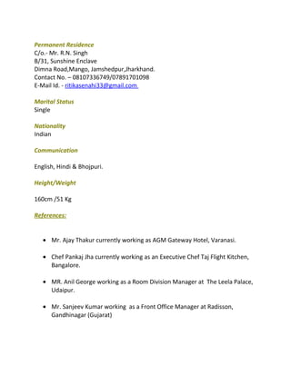 Permanent Residence
C/o.- Mr. R.N. Singh
B/31, Sunshine Enclave
Dimna Road,Mango, Jamshedpur,Jharkhand.
Contact No. – 08107336749/07891701098
E-Mail Id. - ritikasenahi33@gmail.com
Marital Status
Single
Nationality
Indian
Communication
English, Hindi & Bhojpuri.
Height/Weight
160cm /51 Kg
References:
• Mr. Ajay Thakur currently working as AGM Gateway Hotel, Varanasi.
• Chef Pankaj Jha currently working as an Executive Chef Taj Flight Kitchen,
Bangalore.
• MR. Anil George working as a Room Division Manager at The Leela Palace,
Udaipur.
• Mr. Sanjeev Kumar working as a Front Office Manager at Radisson,
Gandhinagar (Gujarat)
 