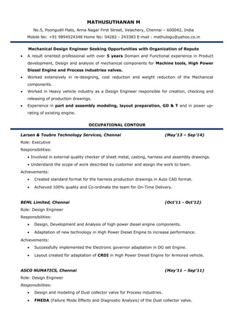 MATHUSUTHANAN M
No.5, Poongudil Flats, Anna Nagar First Street, Velachery, Chennai – 600042, India
Mobile No: +91 9894524348 Home No: 04282 - 243383 E-mail : mathulogu@yahoo.co.in
Mechanical Design Engineer Seeking Opportunities with Organization of Repute
• A result oriented professional with over 5 years Domain and Functional experience in Product
development, Design and analysis of mechanical components for Machine tools, High Power
Diesel Engine and Process industries valves.
• Worked extensively in re-designing, cost reduction and weight reduction of the Mechanical
components.
• Worked in Heavy vehicle industry as a Design Engineer responsible for creation, checking and
releasing of production drawings.
• Experience in part and assembly modeling, layout preparation, GD & T and in power up-
rating of existing engine.
OCCUPATIONAL CONTOUR
Larsen & Toubro Technology Services, Chennai (May’13 – Sep’14)
Role: Executive
Responsibilities:
• Involved in external quality checker of sheet metal, casting, harness and assembly drawings.
• Understand the scope of work described by customer and assign the work to team.
Achievements:
• Created standard format for the harness production drawings in Auto CAD format.
• Achieved 100% quality and Co-ordinate the team for On-Time Delivery.
BEML Limited, Chennai (Oct’11 - Oct’12)
Role: Design Engineer
Responsibilities:
• Design, Development and Analysis of high power diesel engine components.
• Adaptation of new technology in High Power Diesel Engine to increase performance.
Achievements:
• Successfully implemented the Electronic governor adaptation in DG set Engine.
• Layout created for adaptation of CRDI in High Power Diesel Engine for Armored vehicle.
ASCO NUMATICS, Chennai (May’11 – Sep’11)
Role: Design Engineer
Responsibilities:
• Design and modeling of Dust collector valve for Process industries.
• FMEDA (Failure Mode Effects and Diagnostic Analysis) of the Dust collector valve.
 
