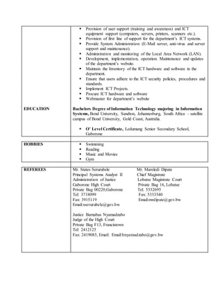 EDUCATION
 Provision of user support (training and awareness) and ICT
equipment support (computers, servers, printers, scanners etc.).
 Provision of first line of support for the department’s ICT systems.
 Provide System Administration (E-Mail server, anti-virus and server
support and maintenance).
 Administration and monitoring of the Local Area Network (LAN).
 Development, implementation, operation. Maintenance and updates
of the department’s website.
 Maintain the Inventory of the ICT hardware and software in the
department.
 Ensure that users adhere to the ICT security policies, procedures and
standards.
 Implement ICT Projects.
 Procure ICT hardware and software
 Webmaster for department’s website
Bachelors Degree of Information Technology majoring in Information
Systems, Bond University, Sandton, Johannesburg, South Africa – satellite
campus of Bond University, Gold Coast, Australia.
 O’ Level Certificate, Ledumang Senior Secondary School,
Gaborone
HOBBIES  Swimming
 Reading
 Music and Movies
 Gym
REFEREES Mr. States Serurubele Mr. Mareledi Dipate
Principal Systems Analyst II Chief Magistrate
Administration of Justice Lobatse Magistrate Court
Gaborone High Court Private Bag 16, Lobatse
Private Bag 00220,Gaborone Tel: 5332695
Tel: 3718099 Fax: 5333340
Fax: 3915119 Email:mrdipate@gov.bw
Email:sserurubele@gov.bw
Justice Barnabas Nyamadzabo
Judge of the High Court
Private Bag F13, Francistown
Tel: 2412125
Fax: 2419083, Email: Email:bnyamadzabo@gov.bw
 