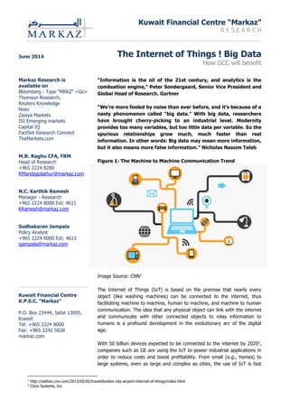 Kuwait Financial Centre “Markaz”
R E S E A R C H
The Internet of Things ! Big Data
How GCC will benefit
“Information is the oil of the 21st century, and analytics is the
combustion engine,” Peter Sondergaard, Senior Vice President and
Global Head of Research. Gartner
“We’re more fooled by noise than ever before, and it’s because of a
nasty phenomenon called “big data.” With big data, researchers
have brought cherry-picking to an industrial level. Modernity
provides too many variables, but too little data per variable. So the
spurious relationships grow much, much faster than real
information. In other words: Big data may mean more information,
but it also means more false information.” Nicholas Nassim Taleb
Figure 1: The Machine to Machine Communication Trend
Image Source: CNN1
The Internet of Things (IoT) is based on the premise that nearly every
object (like washing machines) can be connected to the internet, thus
facilitating machine to machine, human to machine, and machine to human
communication. The idea that any physical object can link with the internet
and communicate with other connected objects to relay information to
humans is a profound development in the evolutionary arc of the digital
age.
With 50 billion devices expected to be connected to the internet by 20202
,
companies such as GE are using the IoT to power industrial applications in
order to reduce costs and boost profitability. From small (e.g., homes) to
large systems, even as large and complex as cities, the use of IoT is fast
1
http://edition.cnn.com/2013/05/02/travel/london-city-airport-internet-of-things/index.html
2
Cisco Systems, Inc
June 2014
Markaz Research is
available on
Bloomberg - Type “MRKZ” <Go>
Thomson Research,
Reuters Knowledge
Nooz
Zawya Markets
ISI Emerging markets
Capital IQ
FactSet Research Connect
TheMarkets.com
M.R. Raghu CFA, FRM
Head of Research
+965 2224 8280
RMandagolathur@markaz.com
N.C. Karthik Ramesh
Manager - Research
+965 2224 8000 Ext: 4611
KRamesh@markaz.com
Sudhakaran Jampala
Policy Analyst
+965 2224 8000 Ext: 4613
sjampala@markaz.com
Kuwait Financial Centre
K.P.S.C. “Markaz”
P.O. Box 23444, Safat 13095,
Kuwait
Tel: +965 2224 8000
Fax: +965 2242 5828
markaz.com
 