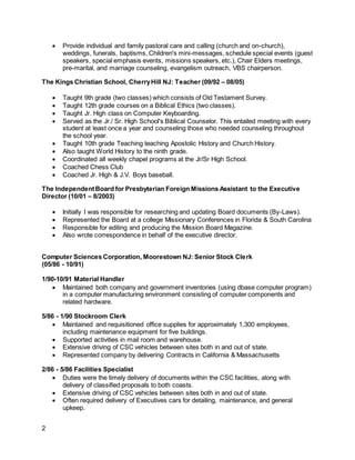 2
 Provide individual and family pastoral care and calling (church and on-church),
weddings, funerals, baptisms, Children's mini-messages, schedule special events (guest
speakers, special emphasis events, missions speakers, etc.), Chair Elders meetings,
pre-marital, and marriage counseling, evangelism outreach, VBS chairperson.
The Kings Christian School, CherryHill NJ: Teacher (09/92 – 08/05)
 Taught 9th grade (two classes) which consists of Old Testament Survey.
 Taught 12th grade courses on a Biblical Ethics (two classes).
 Taught Jr. High class on Computer Keyboarding.
 Served as the Jr./ Sr. High School's Biblical Counselor. This entailed meeting with every
student at least once a year and counseling those who needed counseling throughout
the school year.
 Taught 10th grade Teaching teaching Apostolic History and Church History.
 Also taught World History to the ninth grade.
 Coordinated all weekly chapel programs at the Jr/Sr High School.
 Coached Chess Club
 Coached Jr. High & J.V. Boys baseball.
The IndependentBoard for Presbyterian Foreign Missions Assistant to the Executive
Director (10/01 – 8/2003)
 Initially I was responsible for researching and updating Board documents (By-Laws).
 Represented the Board at a college Missionary Conferences in Florida & South Carolina
 Responsible for editing and producing the Mission Board Magazine.
 Also wrote correspondence in behalf of the executive director.
Computer Sciences Corporation, Moorestown NJ: Senior Stock Clerk
(05/86 - 10/91)
1/90-10/91 Material Handler
 Maintained both company and government inventories (using dbase computer program)
in a computer manufacturing environment consisting of computer components and
related hardware.
5/86 - 1/90 Stockroom Clerk
 Maintained and requisitioned office supplies for approximately 1,300 employees,
including maintenance equipment for five buildings.
 Supported activities in mail room and warehouse.
 Extensive driving of CSC vehicles between sites both in and out of state.
 Represented company by delivering Contracts in California & Massachusetts
2/86 - 5/86 Facilities Specialist
 Duties were the timely delivery of documents within the CSC facilities, along with
delivery of classified proposals to both coasts.
 Extensive driving of CSC vehicles between sites both in and out of state.
 Often required delivery of Executives cars for detailing, maintenance, and general
upkeep.
 