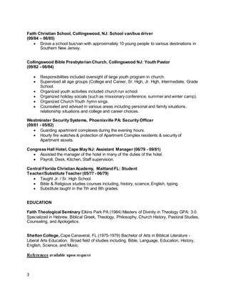 3
Faith Christian School, Collingswood, NJ: School van/bus driver
(09/84 – 06/85)
 Drove a school bus/van with approximately 10 young people to various destinations in
Southern New Jersey.
Collingswood Bible Presbyterian Church, Collingswood NJ: Youth Pastor
(09/82 - 06/84)
 Responsibilities included oversight of large youth program in church.
 Supervised all age groups (College and Career, Sr. High, Jr. High, Intermediate, Grade
School.
 Organized youth activities included church run school.
 Organized holiday socials (such as missionary conference, summer and winter camp).
 Organized Church Youth hymn sings.
 Counseled and advised in various areas including personal and family situations,
relationship situations and college and career choices.
Westminster Security Systems, Phoenixville PA: Security Officer
(09/81 - 05/82)
 Guarding apartment complexes during the evening hours.
 Hourly fire watches & protection of Apartment Complex residents & security of
Apartment assets.
Congress Hall Hotel, Cape May NJ: Assistant Manager (06/79 - 09/81)
 Assisted the manager of the hotel in many of the duties of the hotel.
 Payroll, Desk, Kitchen, Staff supervision.
Central Florida Christian Academy, Maitland FL: Student
Teacher/Substitute Teacher (05/77 - 06/79)
 Taught Jr. / Sr. High School.
 Bible & Religious studies courses including, history, science, English, typing.
 Substitute taught in the 7th and 8th grades.
EDUCATION
Faith Theological Seminary Elkins Park PA (1984) Masters of Divinity in Theology GPA: 3.0.
Specialized in Hebrew, Biblical Greek, Theology, Philosophy, Church History, Pastoral Studies,
Counseling, and Apologetics.
Shelton College, Cape Canaveral, FL (1975-1979) Bachelor of Arts in Biblical Literature -
Liberal Arts Education. Broad field of studies including, Bible, Language, Education, History,
English, Science, and Music.
References available upon request
 