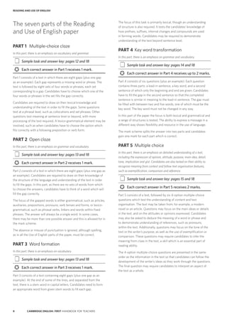 8 CAMBRIDGE ENGLISH: FIRST HANDBOOK FOR TEACHERS
READING AND USE OF ENGLISH
The focus of this task is primarily lexical, though an understanding
of structure is also required. It tests the candidates’ knowledge of
how prefixes, suffixes, internal changes and compounds are used
in forming words. Candidates may be required to demonstrate
understanding of the text beyond sentence level.
PART 4	 Key word transformation
In this part, there is an emphasis on grammar and vocabulary.
‡‡ Sample task and answer key: pages 14 and 18
›› Each correct answer in Part 4 receives up to 2 marks.
Part 4 consists of six questions (plus an example). Each question
contains three parts: a lead-in sentence, a key word, and a second
sentence of which only the beginning and end are given. Candidates
have to fill the gap in the second sentence so that the completed
sentence is similar in meaning to the lead-in sentence. The gap must
be filled with between two and five words, one of which must be the
key word. The key word must not be changed in any way.
In this part of the paper the focus is both lexical and grammatical and
a range of structures is tested. The ability to express a message in a
different way shows flexibility and resource in the use of language.
The mark scheme splits the answer into two parts and candidates
gain one mark for each part which is correct.
PART 5	 Multiple choice
In this part, there is an emphasis on detailed understanding of a text,
including the expression of opinion, attitude, purpose, main idea, detail,
tone, implication and gist. Candidates are also tested on their ability to
recognise meaning from context and follow text organisation features,
such as exemplification, comparison and reference.
‡‡ Sample task and answer key: pages 15 and 18
›› Each correct answer in Part 5 receives 2 marks.
Part 5 consists of a text, followed by six 4-option multiple-choice
questions which test the understanding of content and text
organisation. The text may be taken from, for example, a modern
novel or an article. Questions may focus on the main ideas or details
in the text, and on the attitudes or opinions expressed. Candidates
may also be asked to deduce the meaning of a word or phrase and
to demonstrate understanding of references, such as pronouns,
within the text. Additionally, questions may focus on the tone of the
text or the writer’s purpose, as well as the use of exemplification or
comparison. These questions may require candidates to infer the
meaning from clues in the text, a skill which is an essential part of
reading ability.
The 4-option multiple-choice questions are presented in the same
order as the information in the text so that candidates can follow the
development of the writer’s ideas as they work through the questions.
The final question may require candidates to interpret an aspect of
the text as a whole.
The seven parts of the Reading
and Use of English paper
PART 1	 Multiple-choice cloze
In this part, there is an emphasis on vocabulary and grammar.
‡‡ Sample task and answer key: pages 12 and 18
›› Each correct answer in Part 1 receives 1 mark.
Part 1 consists of a text in which there are eight gaps (plus one gap
as an example). Each gap represents a missing word or phrase. The
text is followed by eight sets of four words or phrases, each set
corresponding to a gap. Candidates have to choose which one of the
four words or phrases in the set fills the gap correctly.
Candidates are required to draw on their lexical knowledge and
understanding of the text in order to fill the gaps. Some questions
test at a phrasal level, such as collocations and set phrases. Other
questions test meaning at sentence level or beyond, with more
processing of the text required. A lexico-grammatical element may be
involved, such as when candidates have to choose the option which
fits correctly with a following preposition or verb form.
PART 2	 Open cloze
In this part, there is an emphasis on grammar and vocabulary.
‡‡ Sample task and answer key: pages 13 and 18
›› Each correct answer in Part 2 receives 1 mark.
Part 2 consists of a text in which there are eight gaps (plus one gap as
an example). Candidates are required to draw on their knowledge of
the structure of the language and understanding of the text in order
to fill the gaps. In this part, as there are no sets of words from which
to choose the answers, candidates have to think of a word which will
fill the gap correctly.
The focus of the gapped words is either grammatical, such as articles,
auxiliaries, prepositions, pronouns, verb tenses and forms, or lexico-
grammatical, such as phrasal verbs, linkers and words within fixed
phrases. The answer will always be a single word. In some cases,
there may be more than one possible answer and this is allowed for in
the mark scheme.
The absence or misuse of punctuation is ignored, although spelling,
as in all the Use of English parts of the paper, must be correct.
PART 3	 Word formation
In this part, there is an emphasis on vocabulary.
‡‡ Sample task and answer key: pages 13 and 18
›› Each correct answer in Part 3 receives 1 mark.
Part 3 consists of a text containing eight gaps (plus one gap as an
example). At the end of some of the lines, and separated from the
text, there is a stem word in capital letters. Candidates need to form
an appropriate word from given stem words to fill each gap.
 