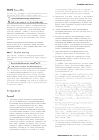 9CAMBRIDGE ENGLISH: FIRST HANDBOOK FOR TEACHERS
READING AND USE OF ENGLISH
relevant magazines are not available locally, you may be able to
access them on the internet. Reading up about hobbies etc. could
also lead to written articles for a class project, or short talks.
•	 When studying for the paper, it will be useful for your students to
refer to dictionaries and grammar books. However, they should
also develop strategies for operating independently of reference
books by, for example, guessing the meaning of unknown words
from the context, as they are not permitted to take dictionaries
into the exam with them.
•	 Students should develop an efficient personal system for
recording the new vocabulary they learn. They should record as
much detail as possible.
•	 Encourage your students to plan their time carefully and not
spend too long on any one part of the test. They should try to
make sure that they have a few minutes at the end of the test to
check through their answers. They can do the various parts of
the test in any order, but it may be better to do them in the order
of the question paper so as to avoid the possibility of putting
answers in the wrong sections of the answer sheet.
•	 Where texts have a title, encourage your students to pay
attention to it as it will indicate the main theme of the text.
•	 Encourage your students to read through each text carefully
before beginning to answer the questions so that they have a
clear idea of what it is about.
•	 In Parts 2 and 4, there may be more than one permissible answer
for a question. However, students should only give one answer
for each question. If they give two answers, and one of them is
incorrect, they will not be given a mark. If they want to change an
answer, they should rub it out.
•	 Where there are examples, students should refer to them to help
them understand what they have to do. Remind them that in the
examination they must not write the answer to the example on
their answer sheet.
•	 Sometimes candidates may decide that the answer they have
written is wrong and wish to change it. If this happens in Parts 1,
5, 6 or 7, they will need to rub out the mark they have made and
mark a different lozenge. In Parts 2, 3 and 4, they should clearly
rub out the word or words and replace them. They should not try
altering the word itself as this will make it unclear. They should
not put the word in brackets as it will appear to be an alternative.
•	 Make your students aware that correct spelling is essential in
Parts 2, 3 and 4.
•	 Remind your students that handwriting should be clear so that it
can be read easily by the markers.
•	 Give your students practice in completing the answer sheet.
When writing their answers on the answer sheet, they must be
careful to make sure that they put the answer by the appropriate
question number. This is especially important if they leave some
questions unanswered. They must also be sure to write in capital
letters in Parts 2, 3 and 4.
•	 With coursebook texts, encourage your students to focus on
any pre-reading questions. These stimulate interest in the topic
covered by the text and train your students in valuable prediction
techniques.
PART 6	 Gapped text
In this part, there is an emphasis on text structure, cohesion and coherence,
and candidates’ ability to follow the development of a long text.
‡‡ Sample task and answer key: pages 16 and 18
›› Each correct answer in Part 6 receives 2 marks.
Part 6 consists of one text, for example an extract from a magazine,
from which six sentences have been removed and placed in jumbled
order after the text, together with a seventh sentence which does
not fit in any of the gaps. Candidates are required to decide from
where in the text each sentence has been removed. Each sentence
may be used only once, and there is one sentence that candidates
do not need to use. The task tests understanding of how texts are
structured.	
Rather than concentrating on individual sentences, candidates
need to be able to follow the development of ideas, opinions and
events through the text as a whole, using their understanding of text
coherence and cohesion devices.
PART 7	 Multiple matching
In this part, there is an emphasis on locating specific information and
detail, and recognising opinion and attitude, in one long text or a group of
short texts.
‡‡ Sample task and answer key: pages 17 and 18
›› Each correct answer in Part 7 receives 1 mark.
Part 7 consists of one long text or up to six shorter texts, preceded
by ten questions. Candidates are required to locate the specific
information which matches the questions. To do this, they need to
understand detail, attitude or opinion in the question and locate a
section of text where that idea is expressed, discounting ideas in
other sections which may appear similar but which do not reflect the
whole of the question accurately. Some of the options may be correct
for more than one question.
Preparation
General
•	 Your students should be encouraged to read a wide range of
texts both in class and at home so that they build up a broad
vocabulary and become familiar with the many uses of different
structures. This should enable them to deal with a range of
lexical items and grammatical structures in a variety of text
types. Classroom reading can include a range of reading texts
from coursebooks and reading-skills books at this level, as well
as articles available on the internet and current articles from
newspapers and magazines on topics of interest. As part of
the homework assignments, a weekly reading scheme could
be started. Your students could be asked to provide verbal or
written reviews of the texts they have read. These could include
graded readers, unabridged short stories or novels, non-fiction,
newspaper or magazine articles, etc. Where possible, encourage
your students to follow up on their hobbies and interests by
reading magazines about sport, cars, fashion, etc. in English. If
 
