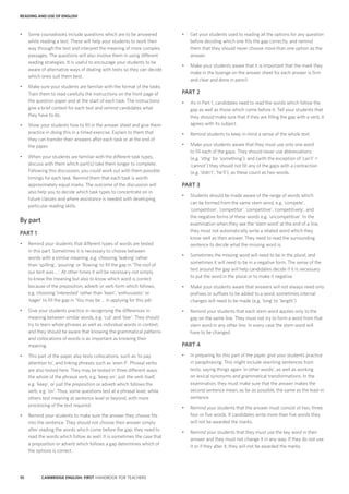 10 CAMBRIDGE ENGLISH: FIRST HANDBOOK FOR TEACHERS
•	 Get your students used to reading all the options for any question
before deciding which one fills the gap correctly, and remind
them that they should never choose more than one option as the
answer.
•	 Make your students aware that it is important that the mark they
make in the lozenge on the answer sheet for each answer is firm
and clear and done in pencil.
PART 2
•	 As in Part 1, candidates need to read the words which follow the
gap as well as those which come before it. Tell your students that
they should make sure that if they are filling the gap with a verb, it
agrees with its subject.
•	 Remind students to keep in mind a sense of the whole text.
•	 Make your students aware that they must use only one word
to fill each of the gaps. They should never use abbreviations
(e.g. ‘sthg’ for ‘something’), and (with the exception of ‘can’t’ =
‘cannot’) they should not fill any of the gaps with a contraction
(e.g. ‘didn’t’, ‘he’ll’), as these count as two words.
PART 3
•	 Students should be made aware of the range of words which
can be formed from the same stem word, e.g. ‘compete’,
‘competition’, ‘competitor’, ‘competitive’, ‘competitively’, and
the negative forms of these words e.g. ‘uncompetitive’. In the
examination when they see the ‘stem word’ at the end of a line,
they must not automatically write a related word which they
know well as their answer. They need to read the surrounding
sentence to decide what the missing word is.
•	 Sometimes the missing word will need to be in the plural, and
sometimes it will need to be in a negative form. The sense of the
text around the gap will help candidates decide if it is necessary
to put the word in the plural or to make it negative.
•	 Make your students aware that answers will not always need only
prefixes or suffixes to be added to a word; sometimes internal
changes will need to be made (e.g. ‘long’ to ‘length’).
•	 Remind your students that each stem word applies only to the
gap on the same line. They must not try to form a word from that
stem word in any other line. In every case the stem word will
have to be changed.
PART 4
•	 In preparing for this part of the paper, give your students practice
in paraphrasing. This might include rewriting sentences from
texts, saying things again ‘in other words’, as well as working
on lexical synonyms and grammatical transformations. In the
examination, they must make sure that the answer makes the
second sentence mean, as far as possible, the same as the lead-in
sentence.
•	 Remind your students that the answer must consist of two, three,
four or five words. If candidates write more than five words they
will not be awarded the marks.
•	 Remind your students that they must use the key word in their
answer and they must not change it in any way. If they do not use
it or if they alter it, they will not be awarded the marks.
•	 Some coursebooks include questions which are to be answered
while reading a text. These will help your students to work their
way through the text and interpret the meaning of more complex
passages. The questions will also involve them in using different
reading strategies. It is useful to encourage your students to be
aware of alternative ways of dealing with texts so they can decide
which ones suit them best.
•	 Make sure your students are familiar with the format of the tasks.
Train them to read carefully the instructions on the front page of
the question paper and at the start of each task. The instructions
give a brief context for each text and remind candidates what
they have to do.
•	 Show your students how to fill in the answer sheet and give them
practice in doing this in a timed exercise. Explain to them that
they can transfer their answers after each task or at the end of
the paper.
•	 When your students are familiar with the different task types,
discuss with them which part(s) take them longer to complete.
Following this discussion, you could work out with them possible
timings for each task. Remind them that each task is worth
approximately equal marks. The outcome of the discussion will
also help you to decide which task types to concentrate on in
future classes and where assistance is needed with developing
particular reading skills.
By part
PART 1
•	 Remind your students that different types of words are tested
in this part. Sometimes it is necessary to choose between
words with a similar meaning, e.g. choosing ‘leaking’ rather
than ‘spilling’, ‘pouring’ or ‘flowing’ to fill the gap in ‘The roof of
our tent was …’. At other times it will be necessary not simply
to know the meaning but also to know which word is correct
because of the preposition, adverb or verb form which follows,
e.g. choosing ‘interested’ rather than ‘keen’, ‘enthusiastic’ or
‘eager’ to fill the gap in ‘You may be … in applying for this job’.
•	 Give your students practice in recognising the differences in
meaning between similar words, e.g. ‘cut’ and ‘tear’. They should
try to learn whole phrases as well as individual words in context,
and they should be aware that knowing the grammatical patterns
and collocations of words is as important as knowing their
meaning.
•	 This part of the paper also tests collocations, such as ‘to pay
attention to’, and linking phrases such as ‘even if’. Phrasal verbs
are also tested here. They may be tested in three different ways:
the whole of the phrasal verb, e.g. ‘keep on’, just the verb itself,
e.g. ‘keep’, or just the preposition or adverb which follows the
verb, e.g. ‘on’. Thus, some questions test at a phrasal level, while
others test meaning at sentence level or beyond, with more
processing of the text required.
•	 Remind your students to make sure the answer they choose fits
into the sentence. They should not choose their answer simply
after reading the words which come before the gap; they need to
read the words which follow as well. It is sometimes the case that
a preposition or adverb which follows a gap determines which of
the options is correct.
READING AND USE OF ENGLISH
 