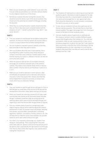 11CAMBRIDGE ENGLISH: FIRST HANDBOOK FOR TEACHERS
PART 7
•	 Your students will need practice in skimming and scanning texts
quickly for specific information in order to prepare for this task.
Once they have done this, it may be helpful to divide the class
into teams and encourage them to ‘race’ against each other.
Points should be deducted for incorrect answers, to emphasise
the need for accuracy as well as speed.
•	 In class, ask your students to tell you why a particular part of
the text matches a question. This will help them to check their
choices carefully. Once again, discourage them from choosing an
answer on the basis of similar vocabulary alone.
•	 Give your students plenty of opportunity to read book and
film reviews or articles in which a number of different people
express their thoughts about their hobbies, etc. You could also
ask students, either as a pair or group activity in class, or as a
homework assignment, to devise their own Part 7 task, based on
texts you provide or ones that they find for themselves. Writing
challenging questions for their classmates to try will help the
students understand what clues they will need to look for when
tackling a real Part 7 task.
•	 Make sure your students pay careful attention to any verb in the
final part of the second sentence as it will often indicate whether
to use a singular or plural noun in the answer.
•	 Remind your students that when writing their answers, they
should not write the whole or part of the second sentence; they
should write the words that are needed to fill the gap, including
the key word.
•	 When they are counting the words, students should remember
that, as in Part 2, they must count contracted words (with the
exception of ‘can’t’ = ‘cannot’) as the full form (e.g. ‘didn’t’ = two
words ‘did not’).
PART 5
•	 Train your students to read through the text before looking at the
questions. As three out of the four options are incorrect, there is
no point in trying to absorb them all before tackling the text.
•	 Get your students to read each question carefully so that they
have some idea of what they need to look for.
•	 Warn your students about the risks of ‘word spotting’, that is
assuming that an option must be correct simply because it
contains a word that is also in the text. Students need to check
that the meaning of an option is reflected in the text, not that one
word is the same in both.
•	 When the questions take the form of incomplete sentences,
encourage your students to read both parts of the sentence
carefully. They need to check that the whole sentence matches
what is written in the text and not just the phrase in option A, B,
C or D.
•	 Make sure your students read texts in which opinions, ideas
and attitudes are expressed, such as interviews with actors or
musicians in which they explain their interests and what they
believe helped them to become successful, or extracts from
novels which focus on characters’ feelings.
PART 6
•	 Train your students to read through the text with gaps in it first so
that they gain an overall idea of the structure of the text and the
development of the writer’s ideas, before starting to do the task.
•	 When your students are selecting a sentence to fill a gap, make
sure that they look carefully at the information before and after
the gap. Candidates sometimes make the wrong choices by
selecting options which seem to fit the text before the gap, and
neglecting to check that the text after the gap follows on logically.
•	 Give your students plenty of practice in recognising a wide
range of linguistic devices which mark the logical and cohesive
development of a text, for example words and phrases indicating
time periods, cause and effect, exemplification, contrasting
arguments, repetition, concordance of tenses, pronouns, etc. This
will help them to make the correct choice between two possible
sentences which seem rather similar at first sight.
•	 As in Part 5, it is important to discourage your students from
relying on ‘word spotting’. That is assuming that if the same
word, name, date, etc. appears in the surrounding text and one of
the options, that is automatically the right sentence to fill the gap.
Train them to check all the other linguistic clues carefully before
making their final decision.
READING AND USE OF ENGLISH
 