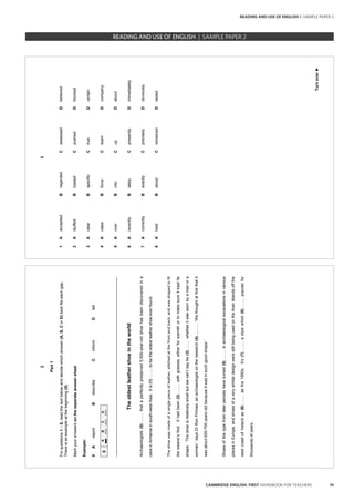 19CAMBRIDGE ENGLISH: FIRST HANDBOOK FOR TEACHERS
READING AND USE OF ENGLISH | SAMPLE PAPER 2
		 EXAM | LEVEL | PAPER	 SAMPLE PAPERREADING
2
Part1
Forquestions1–8,readthetextbelowanddecidewhichanswer(A,B,CorD)bestfitseachgap.
Thereisanexampleatthebeginning(0).
Markyouranswersontheseparateanswersheet.
Example:
0AreportBdescribeCinformDtell
0ABCD
_________________________________________________________________________________
Theoldestleathershoeintheworld
Archaeologists(0)….....thataperfectlypreserved5,500-year-oldshoehasbeendiscoveredina
caveinArmeniainsouth-westAsia.Itis(1)….....tobetheoldestleathershoeeverfound.
Theshoewasmadeofasinglepieceofleather,stitchedatthefrontandback,andwasshapedtofit
thewearer’sfoot.Ithadbeen(2)….....withgrasses,eitherforwarmthortomakesureitkeptits
shape.‘Theshoeisrelativelysmallbutwecan’tsayfor(3)...…..whetheritwaswornbyamanora
woman,’saysDrRonPinhasi,anarchaeologistontheresearch(4)...…...‘Wethoughtatfirstthatit
wasabout600-700yearsoldbecauseitwasinsuchgoodshape.’
Shoesofthistypefromlaterperiodshaveturned(5)...…..inarchaeologicalexcavationsinvarious
placesinEurope,andshoesofaverysimilardesignwerestillbeingusedontheAranIslandsoffthe
westcoastofIrelandas(6)….....asthe1950s.It’s(7)….....astylewhich(8)….....popularfor
thousandsofyears.
3
Turnover►
1AacceptedBregardedCassessedDbelieved
2AstuffedBloadedCpushedDblocked
3AclearBspecificCtrueDcertain
4AclassBforceCteamDcompany
5AoverBintoCupDabout
6ArecentlyBlatelyCpresentlyDimmediately
7AcorrectlyBexactlyCpreciselyDobviously
8AheldBstoodCremainedDlasted
		 EXAM | LEVEL | PAPER	 SAMPLE PAPERREADING AND USE OF ENGLISH | SAMPLE PAPER 2
 