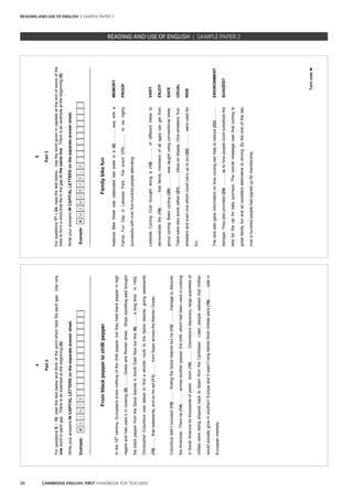 20 CAMBRIDGE ENGLISH: FIRST HANDBOOK FOR TEACHERS
4
Part2
Forquestions9–16,readthetextbelowandthinkofthewordwhichbestfitseachgap.Useonly
onewordineachgap.Thereisanexampleatthebeginning(0).
WriteyouranswersINCAPITALLETTERSontheseparateanswersheet.
Example:0SINCE
_________________________________________________________________________________
Fromblackpeppertochillipepper
Inthe15th
century,Europeansknewnothingofthechillipepper,buttheyheldblackpepperinhigh
regardandhaduseditincooking(0)……..GreekandRomantimes.Shipstravellingeastbrought
theblackpepperfromtheSpiceIslandsinSouthEastAsiabutthis(9)….....alongtime.In1492,
ChristopherColumbuswasaskedtofindashorterroutetotheSpiceIslands,goingwestwards
(10)….....thaneastwards,andsoheset(11)…......fromSpainacrosstheAtlanticOcean.
Columbusdidn’tsucceed(12)……..findingtheSpiceIslandsbuthe(13)……..managetodiscover
theAmericas.Therehe(14)……..acrossanotherpepper;thechilli,whichhadbeenusedincooking
inSouthAmericaforthousandsofyears.Soon(15)……..Columbus’sdiscovery,largequantitiesof
chillieswerebeingshippedbacktoSpainfromtheCaribbean.Later,peoplerealisedthatchillies
wouldactuallygrowinsouthernEuropeanditwasn’tlongbeforefreshchillieswere(16)……..salein
Europeanmarkets.
5
Turnover►
Part3
Forquestions17–24,readthetextbelow.Usethewordgivenincapitalsattheendofsomeofthe
linestoformawordthatfitsinthegapinthesameline.Thereisanexampleatthebeginning(0).
WriteyouranswersINCAPITALLETTERSontheseparateanswersheet.
Example:0MEMORABLE
_________________________________________________________________________________
Familybikefun
NationalBikeWeekwascelebratedlastweekina(0)……....waywitha
FamilyFunDayinLarksidePark.Theevent(17)……....tobehighly
successfulwithoverfivehundredpeopleattending.
LarksideCyclingClubbroughtalonga(18)……....ofdifferentbikesto
demonstratethe(19)……....thatfamilymembersofallagescangetfrom
groupcycling.Basiccycling(20)……....wastaughtusingconventionalbikes.
Therewerealsosomerather(21)……....bikesondisplay.One-wheelers,five-
wheelersandevenonewhichcouldcarryuptosix(22)……....,wereusedfor
fun.
Theclubalsogaveinformationonhowcyclingcanhelptoreduce(23)……....
damage.Theyalsoprovided(24)……....astohowpeoplecouldsubstitutethe
bikeforthecarfordailyjourneys.Theoverallmessagewasthatcyclingis
greatfamilyfunandanexcellentalternativetodriving.Bytheendoftheday
overahundredpeoplehadsignedupformembership.
MEMORY
PROOF
VARY
ENJOY
SAFE
USUAL
RIDE
ENVIRONMENT
SUGGEST
READING AND USE OF ENGLISH | SAMPLE PAPER 2
READING AND USE OF ENGLISH | SAMPLE PAPER 2
 