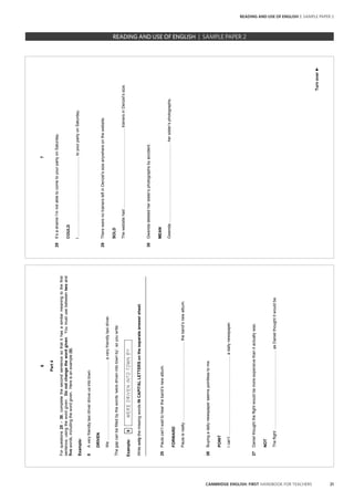 21CAMBRIDGE ENGLISH: FIRST HANDBOOK FOR TEACHERS
6
Part4
Forquestions25–30,completethesecondsentencesothatithasasimilarmeaningtothefirst
sentence,usingthewordgiven.Donotchangethewordgiven.Youmustusebetweentwoand
fivewords,includingthewordgiven.Hereisanexample(0).
Example:
0Averyfriendlytaxidriverdroveusintotown.
DRIVEN
We……………………………………………………averyfriendlytaxidriver.
Thegapcanbefilledbythewords‘weredrivenintotownby’,soyouwrite:
Example:0WEREDRIVENINTOTOWNBY
WriteonlythemissingwordsINCAPITALLETTERSontheseparateanswersheet.
_________________________________________________________________________________
25Paulacan’twaittoheartheband’snewalbum.
FORWARD
Paulaisreally……………………………………………………theband’snewalbum.
26Buyingadailynewspaperseemspointlesstome.
POINT
Ican’t……………………………………………………adailynewspaper.
27Danielthoughttheflightwouldbemoreexpensivethanitactuallywas.
NOT
Theflight……………………………………………………asDanielthoughtitwouldbe.
7
Turnover►
28It’sashameI’mnotabletocometoyourpartyonSaturday.
COULD
I……………………………………………………toyourpartyonSaturday.
29TherewerenotrainersleftinDenzel’ssizeanywhereonthewebsite.
SOLD
Thewebsitehad……………………………………………………trainersinDenzel’ssize.
30Gwendadeletedhersister’sphotographsbyaccident.
MEAN
Gwenda……………………………………………………hersister’sphotographs.
		 EXAM | LEVEL | PAPER	 SAMPLE PAPERREADING AND USE OF ENGLISH | SAMPLE PAPER 2
READING AND USE OF ENGLISH | SAMPLE PAPER 2
 
