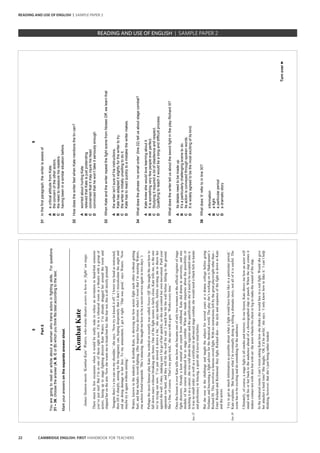 22 CAMBRIDGE ENGLISH: FIRST HANDBOOK FOR TEACHERS
8
Part5
Youaregoingtoreadanarticleaboutawomanwhotrainsactorsinfightingskills.Forquestions
31–36,choosetheanswer(A,B,CorD)whichyouthinkfitsbestaccordingtothetext.
Markyouranswersontheseparateanswersheet.
_________________________________________________________________________________
line22
line30
KombatKate
JamesStantonmeets‘KombatKate’Waters,whotrainstheatreactorsinhowto‘fight’onstage.
Theremustbefewoccasionswhenitwouldbereallyrudetorefuseaninvitationtohead-buttsomeone
you’vejustmet!ButI’minoneofthoserightnow.I’minarehearsalroominatheatrewithagroupof
actors,facinguptostagefightingdirectorKateWaters.I’vealreadydraggedheraroundtheroomand
slappedheronthearm.Nowshewantsmetohead-butther.Butfearnot,thisisallstrictlypretend!
‘Imaginethere’satincanonmyshoulder,’shesays.‘Nowtrytoknockitoff.’Ilowermyheadasinstructed,
thenliftitsharply,aimingfortheimaginarycan,hopingdesperatelythatIdon’tmiscalculatetheangleand
endupdoingdamagetoherface.Tomyamazement,Igetitright.‘Thatwasgood,’saysWaters.‘Now
maybetryitagainwithoutsmiling.’
Waters,knownintheindustryasKombatKate,isshowingmehowactorsfighteachotherwithoutgetting
hurt,andthatincludessword-fighting.(Sheinspiresfiercedevotion:whenItweetthatI’mmeetingWaters,
oneactressfriendresponds:‘She’samazing.Shetaughtmehowtobeasecretserviceagentintwodays.’)
PerhapsthemostfamousplayKatehasworkedonrecentlywascalledNoisesOff.Shetaughtthecasthowto
falldownstairswithoutbreakinganybones.Oneofthefightscenesisfairlyclose,Katetellsme,totheone
we’retryingoutnow.‘I’vejustsloweditdownabit,’shesaystactfully,beforeinvitingmetothrowher
againstthewall.Iobey,makingsureIletgoofherquickly,soshecancontrolherownmovement.Pushyour
opponenttoohard,andtheywillhitthewallforreal.Iwatchherhitthewallbeforefallingtotheground.
She’sfine,ofcourse.‘That’smypartytrick,’shesayswithagrin.‘Workseverytime.’
OncethelessonisoverKatetellsmehowshebecameoneofonlytwowomenontheofficialregisterofstage
fightdirectors.Alreadyakeenmartialartsexpertfromchildhood,Katediddramaatuniversity,andone
moduleofhercourseintroducedhertostagecombat.Whenshemadeenquiriesaboutthepossibilityof
teachingitasacareer,shewastoldabouttheregisterandthequalificationsshe’dneedtobeacceptedontoit.
Itwasnosmallorder:aswellasacertificateinadvancedstagecombat,shewouldneedablackbeltinkarate
andproficiencyinfencing,asportshe’dnevertriedbefore.
Butsherosetothechallengeandtaughtthesubjectforseveralyearsatadramacollegebeforegoing
freelanceandbecomingafightadvisorforthetheatricalworld.Theplayshe’sworkingonisShakespeare’s
RichardIII.Thisinvolvesafamousswordfight.Withnoinstructionsleftbythegreatplaywrightotherthan–
EnterRichardandRichmond:theyfight,Richarddies–thestyleandsequenceofthefightisdowntoKate
andtheactors.
‘Itrytogetasmuchinformationaspossibleaboutwhatafightwouldhavebeenlikeinaparticularperiod,’
Kateexplains.‘ButbecausewhatI’meventuallydoingistellingadramaticstory,notallofitisuseful.The
scenehastobeexcitinganddosomethingfortheaudience.’
Ultimately,ofcourse,astagefightisallsmokeandmirrors.Inourlesson,Kateshowsmehowanactorwill
standwithhisorherbacktotheaudienceaheadofachoreographedslaporpunch.Whentheslapcomesit
makescontactnotwithskinbutwithair:theactorwhackshischestorlegtomakethesoundoftheslap.
Intherehearsalroom,Ican’tresistaskingKatehowshethinksshewouldfareinarealfight.Wouldshegive
herattackerahardtime?Shelaughs,‘Oh,I’dbeawful,’shesays.‘Ionlyknowhowtofakeit.’Ican’thelp
thinking,however,thatshe’sjustbeingrathermodest.
9
Turnover►
31Inthefirstparagraph,thewriterisawareof
AacriticalattitudefromKate.
Btheconcernoftheotheractors.
Ctheneedtoreassurehisreaders.
Dhavingbeeninasimilarsituationbefore.
32HowdoesthewriterfeelwhenKatementionsthetincan?
AworriedabouthurtingKate
BrelievedthatKateisjustpretending
Cconcernedthatitmayinjurehishead
Dconvincedthathewon’ttakeitseriouslyenough
33WhenKateandthewriterrepeatthefightscenefromNoisesOff,welearnthat
Athewriterisn’tsureofhisinstructions.
BKatehasadapteditslightlyforthewritertotry.
Cthewriterisinitiallyunwillingtodoit.
DKatehastoreactquicklytoamistakethewritermakes.
34Whatdoesthephrase‘nosmallorder’(line22)tellusaboutstagecombat?
AKateknewshewouldlovelearningaboutit.
BItissomethingveryfewpeopleeverperfect.
CStudyingitrequiredalotofobedienceandrespect.
DQualifyingtoteachitwouldbealonganddifficultprocess.
35WhatdoesthewritertellusabouttheswordfightintheplayRichardIII?
AItsdetailsneedtobemadeup.
BIt’saparticularlychallengingscenetodo.
CItsactionisconveyedthroughspokenwords.
DItiswidelyagreedtobethemostexcitingofitskind.
36Whatdoes‘it’refertoinline30?
Ainformation
Bafight
Caparticularperiod
Dadramaticstory
READING AND USE OF ENGLISH | SAMPLE PAPER 2
READING AND USE OF ENGLISH | SAMPLE PAPER 2
 