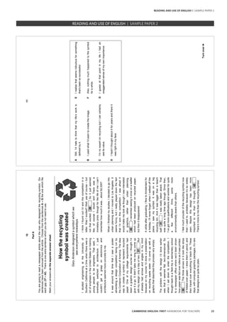 23CAMBRIDGE ENGLISH: FIRST HANDBOOK FOR TEACHERS
10
Part6
Youaregoingtoreadanewspaperarticleaboutthemanwhodesignedtherecyclingsymbol.Six
sentenceshavebeenremovedfromthearticle.ChoosefromthesentencesA–Gtheonewhichfits
eachgap(37–42).Thereisoneextrasentencewhichyoudonotneedtouse.
Markyouranswersontheseparateanswersheet.
373839404142
Howtherecycling
symbolwascreated
GaryAndersondesignedasymbolwhichwe
seeeverywherenowadays.
IstudiedengineeringattheUniversityof
SouthernCaliforniaatatimewhentherewasa
lotofemphasisintheUnitedStatesontraining
youngpeopletobeengineers.Thatsaid,I
eventuallyswitchedtoarchitecture.Ijust
couldn’tgetagrasponelectronicsand
architectureseemedmoreconcretetome.
ItwasaroundthattimethatIsawaposter
advertisingadesigncompetitionbeingrunby
theContainerCorporationofAmerica.Theidea
wastocreateasymboltorepresentrecycled
paper.Oneofmycollegerequirementshad
beenagraphicdesigncoursesoIthoughtI’d
giveitago.Itdidn’ttakemelongtocomeup
withmydesign:onlyadayortwo.x37xxxxBut
Ialreadyhadarrowsandanglesinmymind
becauseonmycourseI’ddoneapresentation
onrecyclingwastewater.I’dcomeupwitha
graphicthatdescribedthisprocessverysimply.
TheproblemwiththedesignI’ddoneearlier
wasthatitseemedflat,two-dimensional.So
whenIsatdowntoenterthecompetition,I
thoughtbacktoafieldtripinelementaryschool
toanewspaperofficewherewe’dbeenshown
howpaperwasfedoverrollersasitwasprinted.
x38xxxxThethreearrowsinitlooklikestrips
offolded-overpaper.Idrewtheminpencil,and
thentracedovereverythinginblackink.These
days,withcomputergraphicspackages,it’srare
thatdesignsarequitesoplain.
IthinkIfoundoutI’dwonthecompetitionina
letter.WasIexcited?Well,yesofcourse–but
notthatexcited.x39xxxxSoitjustseemed
like,ofcourseIwouldwin!Therewasa
monetaryprize,thoughforthelifeofmeIcan’t
rememberhowmuchitwas...about$2,000?
WhenIfinishedmystudies,Idecidedtogointo
urbanplanningandImovedtoLosAngeles.It
seemsfunny,butIreallyplayeddownthefact
thatI’dwonthiscompetition.Iwasafraidit
wouldmakemelookasthoughIwasinterested
ingraphics,ratherthanurbanplanning.
x40xxxxIrememberseeingitonceonaleaflet
whichhadbeenproducedonrecycledpaper,
butthenitdisappeared.
Awhileaftergraduating,IflewtoAmsterdamfor
aholiday.I’llneverforget:whenIwalkedoffthe
plane,Isawmysymbol.Itwasonabig
recyclingbin.Anditwasbiggerthanabeach
ball!x41xxxxIwasreallytakenaback.That
wasquitealongtimeagothough.Sincethen,
I’vegotmorequalificationsandworkedforquite
afewdifferentfirms,somemore
environmentallyawarethanothers.
Ifeelmuchprouderoftherecyclingsymbolnow
thanIusedto,probablybecauseit’ssowidely
seen.Maybethisdesignhasbeenmore
importanttomethanI’dthought.x42xxxx
There’smoretomethantherecyclingsymbol.
11
Turnover►
AStill,I’dhatetothinkthatmylife’sworkis
definedbyit.
EIrealisethatseemsridiculousforsomething
that’sbeensosuccessful.
BIusedwhatI’dseentocreatetheimage.FAlso,nothingmuchhappenedtothesymbol
forawhile.
CI’mnoexpertonrecyclingbutIcancertainly
seeitsvalue.
GIguessatthatpointinmylifeIhadan
exaggeratedsenseofmyownimportance.
DIhadn’tthoughtaboutitforyearsandthereit
wasrightinmyface.
		 EXAM | LEVEL | PAPER	 SAMPLE PAPERREADING AND USE OF ENGLISH | SAMPLE PAPER 2
READING AND USE OF ENGLISH | SAMPLE PAPER 2
 