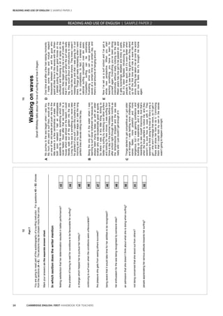24 CAMBRIDGE ENGLISH: FIRST HANDBOOK FOR TEACHERS
12
Part7
Youaregoingtoreadpartoftheautobiographyofasurfinginstructor.Forquestions43–52,choose
fromthesections(A–E).Thesectionsmaybechosenmorethanonce.
Markyouranswersontheseparateanswersheet.
_________________________________________________________________________________
Inwhichsectiondoesthewritermention
feelingsatisfactionthatherdeterminationresultedinbetterperformance?43
theproblemofhavingtowaitforconditionstobefavourableforsurfing?44
achangewhichhelpedhertopursueherhobby?45
continuingtosurfevenwhentheconditionswereunfavourable?46
thepleasureshegetsfromseeingotherssucceed?47
beingawarethatitwouldtaketimeforherabilitiestoberecognised?48
herenthusiasmfortheseabeingrecognisedbysomeoneelse?49
anadmissionthatshedoesn’tthinkaboutwhatsheisdoingwhensurfing?50
notbeingconcernedthatshestoodoutfromothers?51
peopleappreciatingherseriousattitudetowardshersurfing?52
13
Walkingonwaves
SarahWhiteleytalksaboutherloveofsurfingandhowitbegan.
AMyjourneytotheseabeganwhenIwastiny.
Mymum,whousedtosurfthen,wouldsitme
ononeofheroldboardsandpushmeintothe
littlewavesinafewcentimetresofwater.We
bothsoonrealisedIhadanunstoppable
appetiteforthewaves,somethingwhichhas
neverfaded.Soonafterthatwemovedtoa
housewhichwasalmostonthebeach.Icould
literallywalkoutofthegardenintothesea.
Livingbytheseaissomethingyounevertake
forgrantedifyousurf.Iopenthecurtainsinthe
morningandmyheartleapsasIseethelong
perfectlinesofwavesrollingintothebay.
DOvertimeandafterafewhair-raisingmoments,
Imadesomefriendsandmutualrespect
blossomedbetweenmeandtheguyswho
spentalltheirtimeinthewaveswithme.When
Istartedpullingoffsomegoodmovesonmy
surfboardandthrowingabitofsprayonthe
waves,theybegangivingmeabitofcredit,so
thatifIwasgoingoutwhenthesurfwasreally
big,theywouldshoutoutinstructionstomake
sureIhadthebestchance.TheyknewIwasn’t
messingaboutandthatIwasgoingforitout
there.ThingsgotreallyinterestingwhenIwent
inforcompetitions.Infact,Ienteredevery
nationalsurfingcompetitionovertenyears.
Competitionsurfingcanbeextremely
frustrating,sinceyoucanneverguarantee
wavesatacertaintimeonacertainday,and
there’svastamountsofhangingaround.
BBeingtheonlygirlinthewaterwhenIwas
learningtosurfneverbotheredmebecauseI’d
alwaysbeentryingtokeepupwithanelder
brotherwhowasexceptionallygoodatsports.
SothereIwas,atinylittlething,itchingto
bettermysurfingbycheckingoutothersurfers
andlookingfornewmoves.Iwassurfingfour
timesadayinthesummerholidays,beforeand
afterschoolrightthroughthewintermonthsas
thetemperaturesdroppedandtheseawas
reallywild.Ijustcouldn’tgetenoughofit.
ENowI’vesetupasurfschoolandI’vegota
wholenewperspective.Whenyoustart
teachingsomething,youhavetolearnfor
yourselfagain.Everythingyou’vebeendoing
instinctivelywithoutreallynoticingforthelast
fifteenyearshasnowgottobepassedon,and
itgetssurprisinglydetailedandtrickyinparts.
Butit’sbeenfantasticintroducingsomany
peopletothesport,andit’sevenbetterwhen
yougettoseetheirbiggrinswhentheystand
upforthefirsttimeandrideawaveintothe
shore.Surfinghastakenmeallovertheworld
andnowitfeelslikeit’sbroughtmehome
again.
CThingsstartedtogetcompetitiveasIgotolder
andstronger.Iwastacklingmorechallenging
waves:faster,morepowerfulandmore
dangerous,butIwasgainingconfidenceand
buildingupmyexperience,anditwasreally
rewardingtoseemyselfimproving.Andthat’s
whentheboysstartedtonoticeme,andthey
weren’ttoosurehowtocopewithit.They
seemedtothinkalongthelinesof‘She’sonlya
girl–shewon’tmanagethatwave,soI’llgetin
thereandshowherhowtodoit.’Convincing
themthatIcouldholdmyowninthewaves
wasn’tgoingtohappenovernight.
READING AND USE OF ENGLISH | SAMPLE PAPER 2
READING AND USE OF ENGLISH | SAMPLE PAPER 2
 
