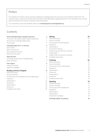 1CAMBRIDGE ENGLISH: FIRST HANDBOOK FOR TEACHERS
CONTENTS
Preface
This handbook is for teachers who are preparing candidates for Cambridge English: First, also known as First Certificate in English (FCE). The
introduction gives an overview of the exam and its place within Cambridge English Language Assessment. This is followed by a focus on each
paper and includes content, advice on preparation and example papers.
If you need further copies of this handbook, please email marketingsupport@cambridgeenglish.org
About Cambridge English Language Assessment2
The world’s most valuable range of English qualifications2
Key features of Cambridge English exams2
Proven quality3
Cambridge English: First – an overview3
Exam formats3
Who is the exam for?3
Who recognises the exam?3
What level is the exam?3
About the exam4
A thorough test of all areas of language ability4
Marks and results4
Exam support6
Support for teachers6
Support for candidates6
Reading and Use of English7
General description7
Structure and tasks7
The seven parts of the Reading and Use of English paper8
Preparation9
Sample paper 112
Answer key18
Sample paper 219
Answer key25
Candidate answer sheet26
Writing27
General description27
Structure and tasks27
The two parts of the Writing paper28
Preparation28
Sample paper 131
Assessment of Writing32
Sample scripts with examiner comments36
Sample paper 242
Sample scripts with examiner comments43
Candidate answer sheet49
Listening51
General description51
Structure and tasks51
The four parts of the Listening paper52
Preparation52
Sample paper 154
Answer key61
Sample paper 262
Answer key69
Candidate answer sheet70
Speaking71
General description71
Structure and tasks71
The four parts of the Speaking test72
Preparation72
Sample paper 175
Sample paper 278
Assessment of Speaking81
Cambridge English: First glossary86
Contents
 