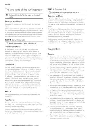 28 CAMBRIDGE ENGLISH: FIRST HANDBOOK FOR TEACHERS
PART 2	 Questions 2–4
‡‡ Sample tasks and scripts: pages 31 and 39–41
Task type and focus
In Part 2, candidates have a choice of tasks. The questions are general
questions, based on a range of topics, such as health and fitness,
sport, music and so on. The tasks may include any of the following
task types: an article, an informal or formal letter or email, a report, a
review.
As with Part 1, candidates are expected to show that they are aware
of the kind of writing required to accomplish a task, and must be
able to demonstrate appropriate use of one or more of the following
functions: describing, explaining, reporting, giving information,
suggesting, recommending, persuading.
The different task types are intended to provide guidance for the
candidates, so they can put together and develop their ideas on a
topic, with a purpose for writing and a target reader in mind.
Preparation
General
•	 Candidates write most effectively when they choose tasks and
topics suited to their interests and experience. When preparing
students for the examination, it is important to ensure they are
familiar with the paper and the range of task types and topics so
that they can identify those which are most accessible to them.
•	 Train your students to read the questions carefully, underlining
the most important parts. They then need to make a plan,
referring closely to the question and looking for opportunities to
develop their ideas and show their range of language.
•	 The time allowed for the Writing paper (1 hour 20 minutes) is
designed to be sufficient for candidates to make brief plans and
then write two answers. Any corrections they need to make
should be clear so that the examiner can follow and mark what
they have written.
•	 Your students need to think carefully about who the target reader
is for each task and try to write in an appropriate style and tone.
•	 Linking ideas effectively is something your students will need
guidance on. Using a variety of linking words is important, as is
ensuring that the flow of ideas in the writing is logical and easy
for the reader to follow.
•	 Your students should be encouraged to use a range of complex
language. If, in doing so, they make mistakes, the examiner will
always give credit for the complex language attempted as long as
the mistakes do not impede communication.
•	 Counting words wastes time in an examination and leads to
clumsy alterations to what a candidate has already written.
Students need practice in writing tasks within the word limit so
that they can estimate when they have written enough.
•	 Make sure your students have practice in answering questions
without the use of dictionaries. Dictionaries are not allowed in the
Cambridge English: First examination.
The two parts of the Writing paper
	 Each question on the Writing paper carries equal
marks.
Expected word length
Candidates are asked to write 140–190 words for both Part 1 and
Part 2.
Writing approximately the right number of words is an integral part of
task achievement. If significantly fewer words are written, this is likely
to mean that the task has not been successfully completed, whereas
overlong pieces of writing may involve irrelevance, repetition of ideas,
poor organisation and have a negative effect on the target reader.
PART 1	 Compulsory task
‡‡ Sample task and scripts: pages 31 and 36–38
Task type and focus
In Part 1, the task will be in the form of an essay question with
prompts. The range of functions tested will include agreeing or
disagreeing with a statement, giving opinions on a question, giving
information or explanations, comparing and contrasting ideas and
opinions, exemplifying, giving reasons and drawing conclusions.
Candidates are required to write a discursive essay in grammatically
correct English, using a neutral or formal register.
Task format
The input for Part 1 may be up to 120 words, including the rubric.
The rubric will set the scene and topic for the essay. The essay may
take the form of a direct question or statement, which candidates
are asked to give their opinions about. The essay will have two
given prompts which supply ideas clearly linked to the question
or statement. Candidates must address both prompts and also
introduce a third distinct idea of their own. This third idea is in
addition to any overall conclusions. Candidates need to ensure that
all the content of their essay is clear and easy to follow. Effective
organisation and cohesion are important features of a successful
essay. A range of structures will be required to communicate ideas
and opinions, along with the use of appropriate vocabulary.
PART 2
This part consists of three questions from which candidates must
choose one.
Task format
The input for these three tasks is less than in Part 1. Each writing
task in Part 2 has a context, a purpose for writing and a target reader
specified in no more than 70 words.
Attention to every element in the question is essential for effective
task achievement and candidates should consider carefully what level
of formality is appropriate to the task.
WRITING
 