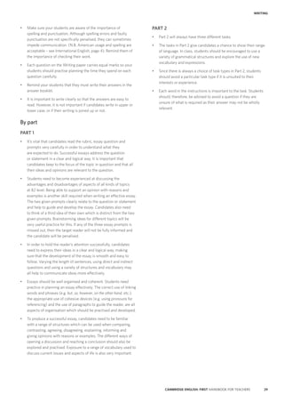 29CAMBRIDGE ENGLISH: FIRST HANDBOOK FOR TEACHERS
WRITING
PART 2
•	 Part 2 will always have three different tasks.
•	 The tasks in Part 2 give candidates a chance to show their range
of language. In class, students should be encouraged to use a
variety of grammatical structures and explore the use of new
vocabulary and expressions.
•	 Since there is always a choice of task types in Part 2, students
should avoid a particular task type if it is unsuited to their
interests or experience.
•	 Each word in the instructions is important to the task. Students
should, therefore, be advised to avoid a question if they are
unsure of what is required as their answer may not be wholly
relevant.
•	 Make sure your students are aware of the importance of
spelling and punctuation. Although spelling errors and faulty
punctuation are not specifically penalised, they can sometimes
impede communication. (N.B. American usage and spelling are
acceptable – see International English, page 4). Remind them of
the importance of checking their work.
•	 Each question on the Writing paper carries equal marks so your
students should practise planning the time they spend on each
question carefully.
•	 Remind your students that they must write their answers in the
answer booklet.
•	 It is important to write clearly so that the answers are easy to
read. However, it is not important if candidates write in upper or
lower case, or if their writing is joined up or not.
By part
PART 1
•	 It’s vital that candidates read the rubric, essay question and
prompts very carefully in order to understand what they
are expected to do. Successful essays address the question
or statement in a clear and logical way. It is important that
candidates keep to the focus of the topic in question and that all
their ideas and opinions are relevant to the question.
•	 Students need to become experienced at discussing the
advantages and disadvantages of aspects of all kinds of topics
at B2 level. Being able to support an opinion with reasons and
examples is another skill required when writing an effective essay.
The two given prompts clearly relate to the question or statement
and help to guide and develop the essay. Candidates also need
to think of a third idea of their own which is distinct from the two
given prompts. Brainstorming ideas for different topics will be
very useful practice for this. If any of the three essay prompts is
missed out, then the target reader will not be fully informed and
the candidate will be penalised.
•	 In order to hold the reader’s attention successfully, candidates
need to express their ideas in a clear and logical way, making
sure that the development of the essay is smooth and easy to
follow. Varying the length of sentences, using direct and indirect
questions and using a variety of structures and vocabulary may
all help to communicate ideas more effectively.
•	 Essays should be well organised and coherent. Students need
practice in planning an essay effectively. The correct use of linking
words and phrases (e.g. but, so, however, on the other hand, etc.),
the appropriate use of cohesive devices (e.g. using pronouns for
referencing) and the use of paragraphs to guide the reader, are all
aspects of organisation which should be practised and developed.
•	 To produce a successful essay, candidates need to be familiar
with a range of structures which can be used when comparing,
contrasting, agreeing, disagreeing, explaining, informing and
giving opinions with reasons or examples. The different ways of
opening a discussion and reaching a conclusion should also be
explored and practised. Exposure to a range of vocabulary used to
discuss current issues and aspects of life is also very important.
 