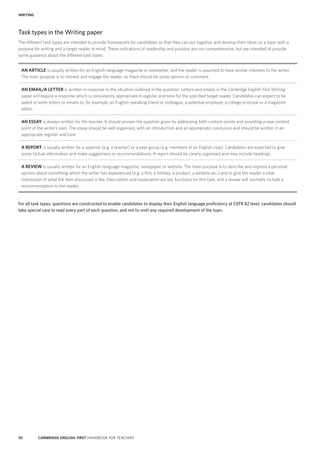 30 CAMBRIDGE ENGLISH: FIRST HANDBOOK FOR TEACHERS
Task types in the Writing paper
The different task types are intended to provide frameworks for candidates so that they can put together and develop their ideas on a topic with a
purpose for writing and a target reader in mind. These indications of readership and purpose are not comprehensive, but are intended to provide
some guidance about the different task types.
AN ARTICLE is usually written for an English-language magazine or newsletter, and the reader is assumed to have similar interests to the writer.
The main purpose is to interest and engage the reader, so there should be some opinion or comment.
AN EMAIL/A LETTER is written in response to the situation outlined in the question. Letters and emails in the Cambridge English: First Writing
paper will require a response which is consistently appropriate in register and tone for the specified target reader. Candidates can expect to be
asked to write letters or emails to, for example, an English-speaking friend or colleague, a potential employer, a college principal or a magazine
editor.
AN ESSAY is always written for the teacher. It should answer the question given by addressing both content points and providing a new content
point of the writer’s own. The essay should be well organised, with an introduction and an appropriate conclusion and should be written in an
appropriate register and tone.
A REPORT is usually written for a superior (e.g. a teacher) or a peer group (e.g. members of an English club). Candidates are expected to give
some factual information and make suggestions or recommendations. A report should be clearly organised and may include headings.
A REVIEW is usually written for an English-language magazine, newspaper or website. The main purpose is to describe and express a personal
opinion about something which the writer has experienced (e.g. a film, a holiday, a product, a website etc.) and to give the reader a clear
impression of what the item discussed is like. Description and explanation are key functions for this task, and a review will normally include a
recommendation to the reader.
For all task types, questions are constructed to enable candidates to display their English language proficiency at CEFR B2 level; candidates should
take special care to read every part of each question, and not to omit any required development of the topic.
WRITING
 